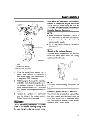 Page 63 
Maintenance 
57 
2. Screw the garden hose adapter onto a
garden hose, which is connected to a
fresh water supply, and then connect it
to the garden hose connector.
3. With the engine off, turn on the water tap
and let the water flush through the cool-
ing passages for about 15 minutes. Turn
off the water and disconnect the garden
hose adapter from the garden hose con-
nector.
4. Reinstall the garden hose connector
onto the fitting on the bottom cowling.
Tighten the connector securely.
CAUTION:...