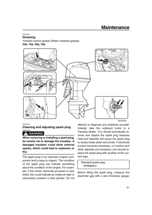 Page 67 
Maintenance 
61 
EMU28931 
Greasing 
Yamaha marine grease (Water resistant grease) 
F50, T50, F60, T60 
EMU28952 
Cleaning and adjusting spark plug
WARNING
 
EWM00560  
When removing or installing a spark plug,
be careful not to damage the insulator. A
damaged insulator could allow external
sparks, which could lead to explosion or 
fire. 
The spark plug is an important engine com-
ponent and is easy to inspect. The condition
of the spark plug can indicate something
about the condition of the engine....