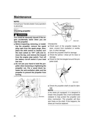 Page 72 
Maintenance 
66
NOTE:
 
Consult your Yamaha dealer if any operation 
is abnormal. 
EMU29171 
Checking propeller
WARNING
 
EWM00321  
You could be seriously injured if the en-
gine accidentally starts when you are
near the propeller. 
 
Before inspecting, removing, or install-
ing the propeller, remove the spark
plug caps from the spark plugs. Also,
place the shift control in neutral, turn
the main switch to “” (off) and re-
move the key, and remove the lanyard
from the engine stop switch. Turn off
the...