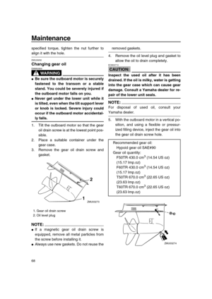 Page 74 
Maintenance 
68 
specified torque, tighten the nut further to 
align it with the hole. 
EMU29282 
Changing gear oil
WARNING
 
EWM00800  
 
Be sure the outboard motor is securely
fastened to the transom or a stable
stand. You could be severely injured if
the outboard motor falls on you. 
 
Never get under the lower unit while it
is tilted, even when the tilt support lever
or knob is locked. Severe injury could
occur if the outboard motor accidental- 
ly falls. 
1. Tilt the outboard motor so that the...