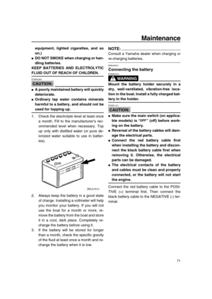 Page 77 
Maintenance 
71 
equipment, lighted cigarettes, and so
on.) 
 
DO NOT SMOKE when charging or han-
dling batteries.
KEEP BATTERIES AND ELECTROLYTIC 
FLUID OUT OF REACH OF CHILDREN.
CAUTION:
 
ECM00360  
 
A poorly maintained battery will quickly
deteriorate. 
 
Ordinary tap water contains minerals
harmful to a battery, and should not be 
used for topping up. 
1. Check the electrolyte level at least once
a month. Fill to the manufacturer’s rec-
ommended level when necessary. Top
up only with distilled...