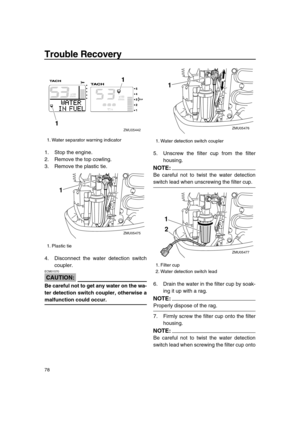 Page 84 
Trouble Recovery 
78 
1. Stop the engine.
2. Remove the top cowling.
3. Remove the plastic tie.
4. Disconnect the water detection switch
coupler.
CAUTION:
 
ECM01570  
Be careful not to get any water on the wa-
ter detection switch coupler, otherwise a 
malfunction could occur. 
5. Unscrew the filter cup from the filter
housing.
NOTE:
 
Be careful not to twist the water detection 
switch lead when unscrewing the filter cup.
6. Drain the water in the filter cup by soak-
ing it up with a rag.
NOTE:...