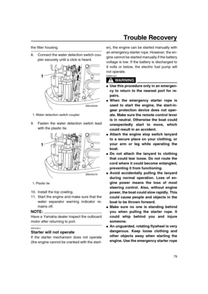 Page 85 
Trouble Recovery 
79 
the filter housing.
8. Connect the water detection switch cou-
pler securely until a click is heard.
9. Fasten the water detection switch lead
with the plastic tie.
10. Install the top cowling.
11. Start the engine and make sure that the
water separator warning indicator re-
mains off.
NOTE:
 
Have a Yamaha dealer inspect the outboard 
motor after returning to port. 
EMU29541 
Starter will not operate 
If the starter mechanism does not operate
(the engine cannot be cranked with...