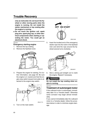 Page 86 
Trouble Recovery 
80 
only as instructed. Do not touch the fly-
wheel or other moving parts when the
engine is running. Do not install the
starter mechanism or top cowling after
the engine is running. 
 
Do not touch the ignition coil, spark
plug wire, spark plug cap, or other elec-
trical components when starting or op-
erating the motor. You could get an 
electrical shock. 
EMU29581 
Emergency starting engine 
1. Remove the top cowling.
2. Remove the flywheel cover.
3. Prepare the engine for...