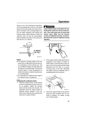 Page 23Operation
18
tends to occur, thus reducing the propulsion;
and if the propeller tips cut the air, the engine
speed will rise abnormally and cause the en-
gine to overheat. If the mounting height is too
low, the water resistance will increase and
thereby reduce engine efficiency. Mount the
outboard motor so that the anti-cavitation
plate is between the bottom of the boat and a
level 25 mm (1 in.) below it.
NOTE:
The optimum mounting height of the out-
board motor is affected by the boat and mo-
tor...