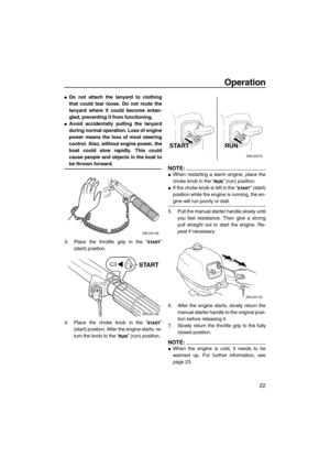 Page 27Operation
22
Do not attach the lanyard to clothing
that could tear loose. Do not route the
lanyard where it could become entan-
gled, preventing it from functioning.
Avoid accidentally pulling the lanyard
during normal operation. Loss of engine
power means the loss of most steering
control. Also, without engine power, the
boat could slow rapidly. This could
cause people and objects in the boat to
be thrown forward.
3. Place the throttle grip in the “”
(start) position.
4. Place the choke knob in the...