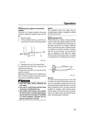 Page 31Operation
26
EMU27872Adjusting trim angle for manual tilt 
models
There are 4 or 5 holes provided in the clamp
bracket to adjust the outboard motor trim an-
gle.
1. Stop the engine.
2. Tilt the outboard motor up, and then re-
move the trim rod from the clamp bracket.
3. Reposition the rod in the desired hole.
To raise the bow (“trim-out”), move the rod
away from the transom.
To lower the bow (“trim-in”), move the rod to-
ward the transom.
Make test runs with the trim set to different an-
gles to find the...