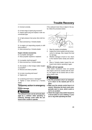 Page 53Trouble Recovery
48
A. Connect correctly.
Q. Is heat range of spark plug incorrect?
A. Inspect spark plug and replace it with rec-
ommended type.
Q. Is high pressure fuel pump drive belt bro-
ken?
A. Have serviced by a Yamaha dealer.
Q. Is engine not responding properly to shift
lever position?
A. Have serviced by a Yamaha dealer.
Engine vibrates excessively.
Q. Is propeller damaged?
A. Have propeller repaired or replaced.
Q. Is propeller shaft damaged?
A. Have serviced by a Yamaha dealer.
Q. Are weeds...