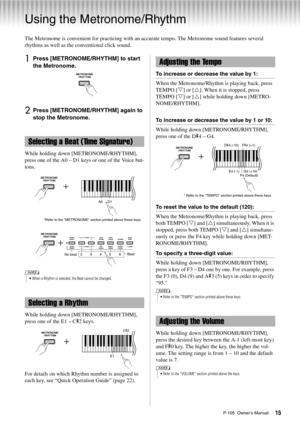 Page 15P-105  Owner’s Manual15
Using the Metronome/Rhythm
The Metronome is convenient for practicing with an accurate tempo. The Metronome sound features several 
rhythms as well as the conventional click sound. 
1Press [METRONOME/RHYTHM] to start 
the Metronome. 
2Press [METRONOME/RHYTHM] again to 
stop the Metronome.
While holding down [METRONOME/RHYTHM], 
press one of the A0 – D1 keys or one of the Voice but-
tons. 
While holding down [METRONOME/RHYTHM], 
press one of the E1 – C#2 keys. 
For details on which...
