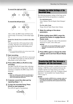 Page 17Recording Your Performance
P-105  Owner’s Manual17
To record the right part ([R]):
To record the left part ([L]):
After a while, the [REC] lamp will flash at the 
current tempo. If necessary, set the tempo (page 
15).
If data has already been recorded to the other 
Part: 
The data in this Part will be played back while 
recording. This Part can be turned off or on by 
pressing this Part button while holding down 
[PLAY].
3Start recording.
Play the keyboard or press [PLAY] to start record-
ing. The [REC]...