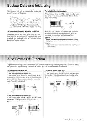 Page 19P-105  Owner’s Manual19
Backup Data and Initializing
The following data will be maintained as backup data 
even if you turn off the power. Backup data
Metronome/Rhythm Volume, Metronome/Rhythm 
selection (Beat or Rhythm number), Touch Sensi-
tivity, Tuning, Split Point, Pianist Style Volume, 
Auto Power OFF, Damper Resonance on/off, 
I.A.Control on/off, I.A.C ontrol Depth, User Song
To save the User Song data to a computer:
Among the backup data listed above, only the User 
Song data can be transferred...