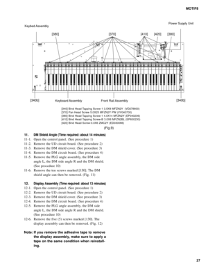 Page 2727 MOTIF8
11.
DM Shield Angle (Time required: about 14 minutes)
11-1. Open the control panel. (See procedure 1)
11-2. Remove the UD circuit board. (See procedure 2)
11-3. Remove the DM shield cover. (See procedure 3)
11-4. Remove the DM circuit board. (See procedure 4)
11-5. Remove the PLG angle assembly, the DM side
angle L, the DM side angle R and the DM shield.
(See procedure 10)
11-6. Remove the ten screws marked [150]. The DM
shield angle can then be removed. (Fig. 11)
12.
Display Assembly (Time...