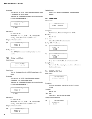 Page 7070MOTIF6 / MOTIF7 / MOTIF8
Procedure:
Loop between the AIEB1 Digital input and output to sound
a sine wave to the Digital output.
Make sure the following level outputs are sent out from the
ChStatus, and Outputs R and L.
        //// MOTIFx Test Program ////
  23:Digital In  :ON
     Ch Status   :xx
xx : OK/NG
Check Item:
Ch Status: OK/NG
OUTPUT-L: Sine wave, 1 kHz ± 5 Hz, + 1.0 ± 2 dBm
(loading, 10 kΩ; distortion factor, 0.1% or less)
Display of Test Conclusion:
NG
        //// MOTIFx Test Program ////...