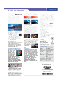 Page 3Yamaha Natural Black
Yamaha’s Natural
Black concept
utilizes innovative technologies and
components that provide deeper
levels of black than most other
projectors. Shadows stand out from
the background, black areas are
solid even in dark scenes, and
blacks maintain their depth when the
scene becomes brighter. 
High Performance DLP™ Device
The DPX-830 incorporates a
0.65” WXGA DLP device
that enables it to deliver
1,280 x 768 resolution. All types of
sources, including HD video, are
reproduced with...