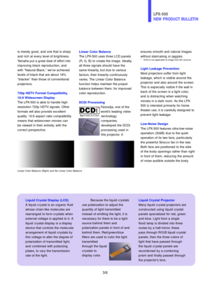 Page 4ensures smooth and natural images
without staircasing or jaggies.
* DCDi is not applicable to image from film sources.
Light Leakage Prevention
Most projectors suffer from light
leakage, which is visible around the
projector and also around the screen.
This is especially visible if the wall in
back of the screen is a light color,
and is distracting when watching
movies in a dark room. As the LPX-
500 is intended primarily for home
theater use, it is carefully designed to
prevent light leakage.
Low-Noise...