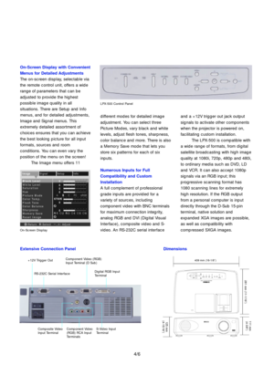 Page 5Extensive Connection Panel Dimensions
+12V Trigger OutComponent Video (RGB)
Input Teminal (D Sub)
Digital RGB Input
Terminal
Component Video
(RGB) RCA Input
Terminals Composite Video
Input TerminalS-Video Input
Terminal RS-232C Serial Interface409 mm (16-1/8Ó)
281 mm (11-1/16Ó)111 mm 
(4-3/8Ó)
125 mm 
(4-15/16Ó)
different modes for detailed image
adjustment. You can select three
Picture Modes, vary black and white
levels, adjust flesh tones, sharpness,
color balance and more. There is also
a Memory Save...