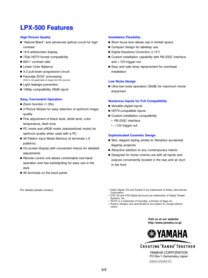 Page 7ATB592-LPX500@707
6/6
For details please contact:
Visit us at our website:
http://www.yamaha.co.jp/
YAMAHA CORPORATIONP.O. Box 1, Hamamatsu, Japan
¥ Dolby Digital, EX and Double D are trademarks of Dolby Laboratories
Corporation.
¥ DTS, ES and DTS Digital Surround are trademarks of Digital Theater
Systems, Inc.
¥ DCDi is a trademark of Faroudja, a division of Sage Inc.
¥ Product designs and specifications are subject to change without
notice.
LPX-500 Features
High Picture Quality
nÒNatural BlackÓ and...