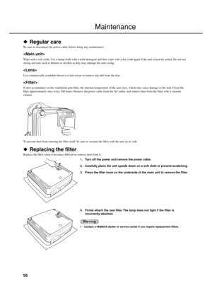 Page 6056
 Regular care
Be sure to disconnect the power cable before doing any maintenance.

Wipe with a soft cloth. Use a damp cloth with a mild detergent and then wipe with a dry cloth again if the unit is heavily soiled. Do not use
strong solvents such as thinner or alcohol as they may damage the unit casing.

Use commercially available blowers or lens tissue to remove any dirt from the lens.

If dust accumulates on the ventilation port filter, the internal temperature of the unit rises, which may cause...