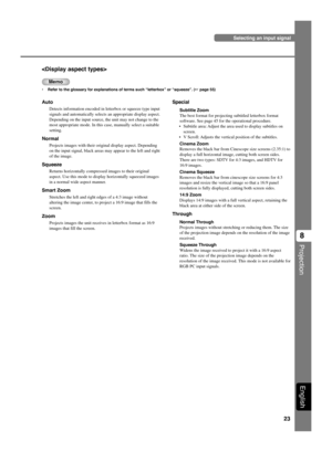 Page 2723
Projection
8
English

Memo
•Refer to the glossary for explanations of terms such “letterbox” or “squeeze”. (☞ page 55)
Auto
Detects information encoded in letterbox or squeeze type input
signals and automatically selects an appropriate display aspect.
Depending on the input source, the unit may not change to the
most appropriate mode. In this case, manually select a suitable
setting.
Normal
Projects images with their original display aspect. Depending
on the input signal, black areas may appear to the...