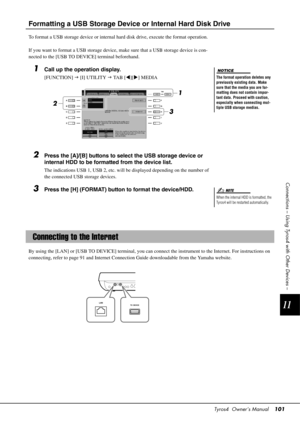 Page 101Tyros4  Owner’s Manual101
11
Connections – Using Tyros4 with Other Devices –
Formatting a USB Storage Device or Internal Hard Disk Drive
To format a USB storage device or internal hard disk drive, execute  the format operation.
If you want to format a USB  storage device, make sure that  a USB storage device is con-
nected to the [USB TO DEVICE] terminal beforehand.
1Call up the operation display.
[FUNCTION]   [I] UTILITY   TA B  [ ][] MEDIA
2Press the [A]/[B] buttons to select the USB storage device...