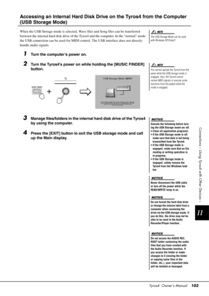 Page 103Tyros4  Owner’s Manual103
11
Connections – Using Tyros4 with Other Devices –
Accessing an Internal Hard Disk Driv e on the Tyros4 from the Computer 
(USB Storage Mode)
When the USB Storage mode is selected, Wave  files and Song files can be transferred 
between the internal hard disk drive of the Ty ros4 and the computer. In the “normal” mode 
the USB connection can be used for MIDI c ontrol. The USB interface does not directly 
handle audio signals.
1Turn the computer’s power on.
2Turn the Tyros4’s...