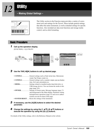 Page 105Tyros4  Owner’s Manual105
12
12
12
Utility – Making Global Settings –
Utility
– Making Global Settings –
The Utility section in the Function 
menu provides a variety of conve-
nient tools and settings for the Ty ros4. These include general settings 
that affect the entire instrument, as  well as detailed settings for specific 
functions. Also included are data reset functions and storage media 
control, such as disk formatting. 
1Call up the operation display.
[FUNCTION]   [I] UTILITY
2Use the TAB [...