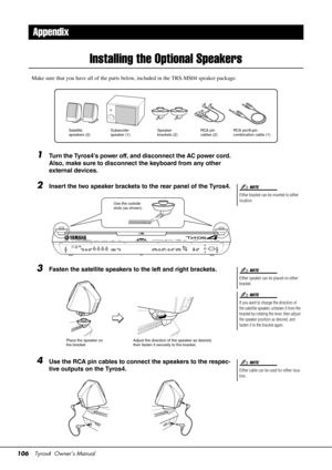 Page 106106Tyros4  Owner’s Manual
Installing the Optional Speakers
Make sure that you have all of the parts be low, included in the TRS-MS04 speaker package.
1Turn the Tyros4’s power off, and disconnect the AC power cord. 
Also, make sure to disconnect the keyboard from any other 
external devices.
2Insert the two speaker brackets to the rear panel of the Tyros4.
3Fasten the satellite speakers to the left and right brackets.
4Use the RCA pin cables to connect the speakers to the respec-
tive outputs on the...