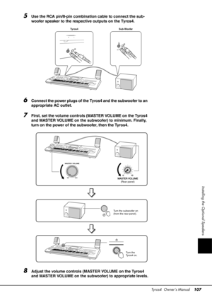 Page 107Tyros4  Owner’s Manual107
Installing the Optional Speakers
5Use the RCA pin/8-pin combination cable to connect the sub-
woofer speaker to the respective outputs on the Tyros4.
6Connect the power plugs of the Tyros4 and the subwoofer to an 
appropriate AC outlet.
7First, set the volume controls (MASTER VOLUME on the Tyros4 
and MASTER VOLUME on the subwoofer) to minimum. Finally, 
turn on the power of the subwoofer, then the Tyros4.
8Adjust the volume controls (MASTER VOLUME on the Tyros4 
and MASTER...