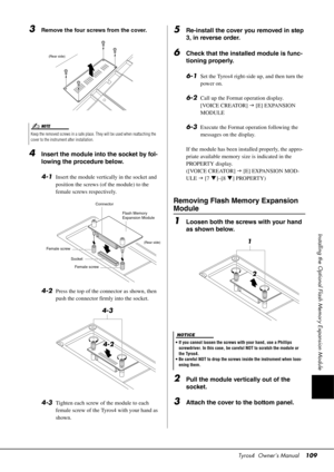 Page 109Tyros4  Owner’s Manual109
Installing the Optional Flash Memory Expansion Module
3Remove the four screws from the cover.
4Insert the module into the socket by fol-
lowing the procedure below. 
4-1
Insert the module vertically in the socket and 
position the screws (of the module) to the 
female screws respectively.
4-2Press the top of the connector as shown, then 
push the connector firmly into the socket.
4-3Tighten each screw of the module to each 
female screw of the Tyros4 with your hand as 
shown....