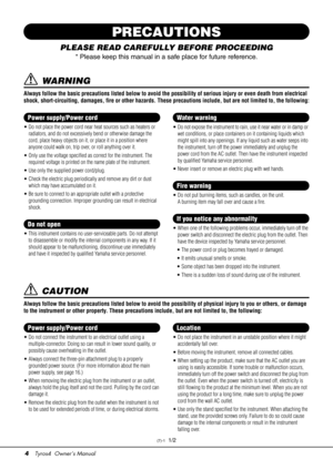 Page 44Tyros4  Owner’s Manual
PRECAUTIONS
PLEASE READ CAREFULLY BEFORE PROCEEDING
* Please keep this manual in a sa fe place for future reference.
 WARNING
Always follow the basic precautions listed below to avoid the possibility of serious injury or even death from electrical 
shock, short-circuiting, damages, fire or other hazards. These precautions include, but are not limited to, the following:
• Do not place the power cord near heat sources such as heaters or 
radiators, and do not excessively bend or...