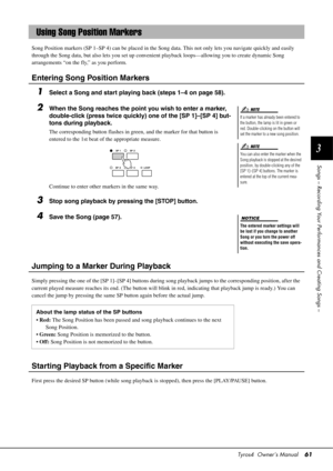 Page 61Tyros4  Owner’s Manual61
3
Songs – Recording Your Perfor mances and Creating Songs –
Song Position markers (SP 1–SP 4) can be  placed in the Song data. This not only lets you navigate quickly and easily 
through the Song data, but also lets you set up convenient playback loops—allowing you to create dynamic Song 
arrangements “on the fly,” as you perform.
Entering Song Position Markers
1Select a Song and start playing back (steps 1–4 on page 58).
2When the Song reaches the point you wish to enter a...