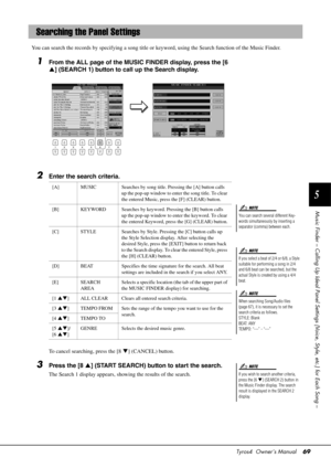 Page 69Tyros4  Owner’s Manual69
5
Music Finder – Calling Up Ideal Panel Setti ngs (Voice, Style, etc.) for Each Song –
You can search the records by specifying a song title or  keyword, using the Search function of the Music Finder.
1From the ALL page of the MUSIC FINDER display, press the [6 
] (SEARCH 1) button to call up the Search display.
2Enter the search criteria.
To cancel searching, press the [8  ] (CANCEL) button.
3Press the [8  ] (START SEARCH) button to start the search.
The Search 1 display...