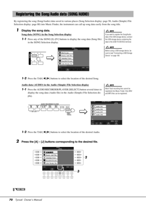 Page 7070Tyros4  Owner’s Manual
By registering the song (Song/Audio) data saved in various places (Song Sel ection display: page 58; Audio (Simple) File 
Selection display: page 80) into Music Finder, the instrument can call up song data easily from the song title. 
1Display the song data.
Song data (SONG) in the Song Selection display
1-1Press any of the SONG [I]–[IV] buttons to display the song data (Song file) 
in the SONG Selection display.
1-2Press the TAB [ ][] buttons to select the location of the...