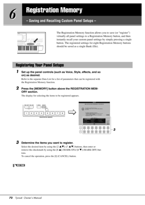 Page 7272Tyros4  Owner’s Manual
6
6
Registration Memory
– Saving and Recalling Custom Panel Setups –
The Registration Memory 
function allows you to save (or “register”) 
virtually all panel settings to a Registration Memory button, and then 
instantly recall your cust om panel settings by simply pressing a single 
button. The registered settings for  eight Registration Memory buttons 
should be saved as a single Bank (file). 
1Set up the panel controls (such as Voice, Style, effects, and so 
on) as desired....