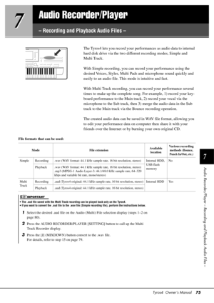Page 75Tyros4  Owner’s Manual75
7
7
7
Audio Recorder/Player – Record
ing and Playback Audio Files –
Audio Recorder/Player
– Recording and Playback Audio Files –
The Tyros4 lets you record your performances as audio data to internal 
hard disk drive via the two different recording modes, Simple and 
Multi Track.
With Simple recording, you can record your performance using the 
desired Voices, Styles, Multi Pads and microphone sound quickly and 
easily to an audio file. This  mode is intuitive and fast.
With...