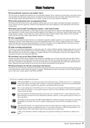 Page 9Tyros4  Owner’s Manual9
Main Features
Extraordinarily expressive and realistic Voices
The Tyros4 has an expanded and enhanced set of exceptionally authentic Voices, and gives you the means to play these Voices 
more naturally and with greater expressiveness. In particular , the instrument has many new Super Articulation Choir Voices, 
with amazingly realistic and natural human voic e sounds—giving you even more expressive capability.
Powerful, professional Au to Accompaniment Styles
The Styles of the...