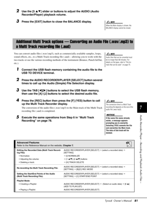 Page 81Tyros4  Owner’s Manual81
7
Audio Recorder/Player – Record ing and Playback Audio Files –
2Use the [5 ] slider or buttons to adjust the AUDIO (Audio 
Recorder/Player) playback volume.
3Press the [EXIT] button to close the BALANCE display.
You can convert audio files (.wav/.mp3), such  as commercially available samples, loops, 
sound effects, etc., to a Multi  Track recording file (.aud) – allowing you to work with the 
two tracks or use the various recording methods of the instrument (Bounce, Punch...