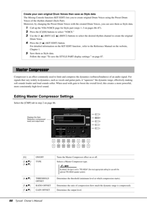 Page 8888Tyros4  Owner’s Manual
Compressor is an effect commonly used  to limit and compress the dynamics (softness/loudness) of an audio signal. For 
signals that vary widely in dynamics, su ch as vocals and guitar parts, it “squeezes” the dynamic range, effectively making 
soft sounds louder and loud sounds softer. When used with ga in to boost the overall level, this creates a more powerful, 
more consistently high-level sound.
Editing Master Compressor Settings
Select the [CMP] tab in step 2 on page 86....