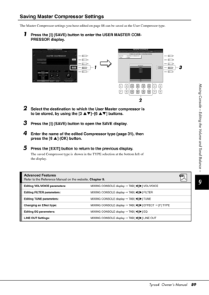 Page 89Tyros4  Owner’s Manual89
9
Mixing Console – Editing the Volume and Tonal Balance –
Saving Master Compressor Settings
The Master Compressor settings you have edited on page 88 can be saved as the User Compressor type.
1Press the [I] (SAVE) button to enter the USER MASTER COM-
PRESSOR display.
2Select the destination to which the User Master compressor is 
to be stored, by using the [3  ]–[6  ] buttons.
3Press the [I] (SAVE) button to open the SAVE display.
4Enter the name of the edited Compressor type...