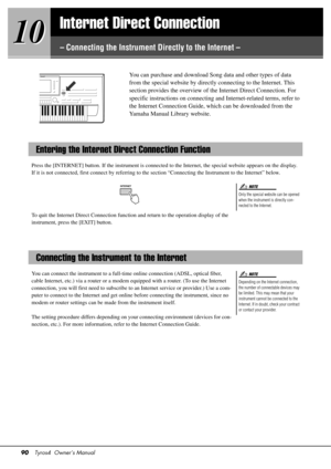 Page 9090Tyros4  Owner’s Manual
10
10
Internet Direct Connection
– Connecting the Instrument Directly to the Internet –
You can purchase and download Song data and other types of data 
from the special website by directly connecting to the Internet. This 
section provides the overview of the Internet Direct Connection. For 
specific instructions on 
connecting and Internet-re lated terms, refer to 
the Internet Connection Guide, wh ich can be downloaded from the 
Yamaha Manual Library website. 
Press the...