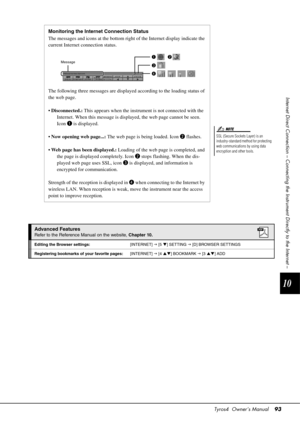 Page 93Tyros4  Owner’s Manual93
10
Internet Direct Connection – Connecting the  Instrument Directly to the Internet –
SSL (Secure Sockets Layer) is an 
industry-standard method for protecting 
web communications by using data 
encryption and other tools.
NOTE
Monitoring the Internet Connection Status
The messages and icons at the bottom right of the Internet display indicate the 
current Internet connection status.
The following three messages  are displayed according to the loading status of 
the web page.
•...