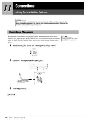 Page 9494Tyros4  Owner’s Manual
11
11
Connections
– Using Tyros4 with Other Devices –
By connecting a microphone, you can enjoy singing along with your keyboard perfor-
mance or with Song playback (KARAOKE), as
 well as recording your vocal performance 
using the Audio Recorder function. Make sure you have a conventional dynamic micro-
phone.
1Before turning the power on, set the [MIC GAIN] to “MIN.”
2Connect a microphone to the [MIC] jack.
3Turn the power on.
Before connecting the instrument to other...