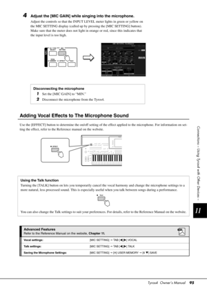 Page 95Tyros4  Owner’s Manual95
11
Connections – Using Tyros4 with Other Devices –
4Adjust the [MIC GAIN] while singing into the microphone.
Adjust the controls so that the INPUT LEVEL meter lights in green or yellow on 
the MIC SETTING display (called up by  pressing the [MIC SETTING] button). 
Make sure that the meter does not light in  orange or red, since this indicates that 
the input level is too high.
Adding Vocal Effects to  The Microphone Sound
Use the [EFFECT] button to determine the on/off setting of...