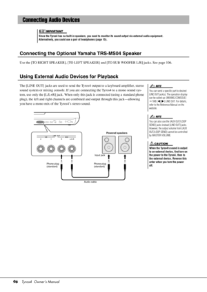 Page 9696Tyros4  Owner’s Manual
Connecting the Optional  Yamaha TRS-MS04 Speaker
Use the [TO RIGHT SPEAKER], [TO LEFT SPEAKER] and [TO SUB WOOFER L/R] jacks. See page 106.
Using External Audio Devices for Playback
The [LINE OUT] jacks are used to send the Tyro s4 output to a keyboard amplifier, stereo 
sound system or mixing console. If you are connecting the Tyros4 to a mono sound sys-
tem, use only the [L/L+R] jack. When only th is jack is connected (using a standard phone 
plug), the left and right channels...