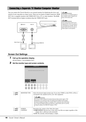 Page 9898Tyros4  Owner’s Manual
You can connect the Tyros4 directly to an ex ternal monitor for displaying the lyrics and 
chords of your song data on a large screen. There are two kinds of output connectors: RGB 
OUT (for a computer monitor) and VIDEO OU T (for a TV or video monitor). The RGB 
OUT terminal delivers higher resolution than the VIDEO OUT jack.
Screen Out Settings
1Call up the operation display.
[FUNCTION]   [G] SCREEN OUT
2Set the monitor type and screen contents.
Connecting a Separate TV Mo...