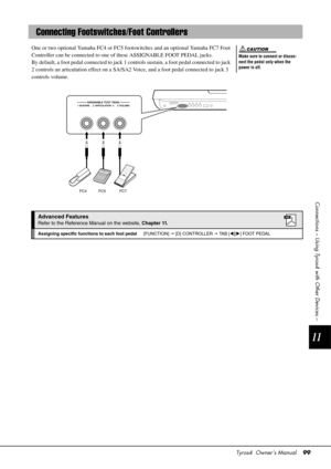 Page 99Tyros4  Owner’s Manual99
11
Connections – Using Tyros4 with Other Devices –
One or two optional Yamaha FC4 or FC5 footswitches and an optional Yamaha FC7 Foot 
Controller can be connected to one of these ASSIGNABLE FOOT PEDAL jacks.
By default, a foot pedal connected to jack 1 co ntrols sustain, a foot pedal connected to jack 
2 controls an articulation effect on a SA/SA2 Voice, and a foot pedal connected to jack 3 
controls volume.
Connecting Footswitches/Foot Controllers
Make sure to connect or...