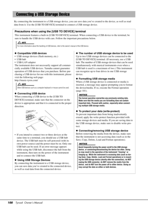 Page 100100Tyros4  Owner’s Manual
By connecting the instrument to a USB st orage device, you can save data you’ve created to the device, as well as read 
data from it. Use the [USB TO DEVICE] te rminal to connect a USB storage device. 
Connecting a USB Storage Device
Precautions when using the [USB TO DEVICE] terminal
This instrument features a built-in [USB TO DEVICE] te rminal. When connecting a USB device to the terminal, be 
sure to handle the USB device with car e. Follow the important precautions below.
...