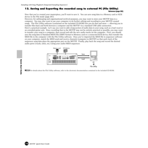 Page 118118MOTIF  Quick Start Guide
Sampling with Song Playback (Integrated Sampling Sequencer) 
Quick Start Guide
12. Saving and Exporting the recorded song to external PC (File Utility)
Reference (page 262)
Now that you’ve created your masterpiece, you’ll want to save it.  You can save song data to a Memory card or SCSI 
device in the File mode (page 261).
However, for safekeeping and organizational/archival purposes, you may want to store your MOTIF data to a 
computer.  You may also want to use your computer...