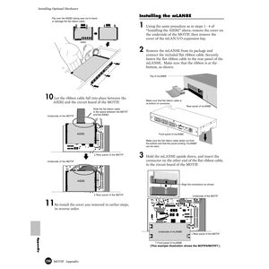 Page 286286MOTIF  Appendix
Installing Optional Hardware
Appendix
10 Let the ribbon cable fall into place between the 
AIEB2 and the circuit board of the MOTIF.
11Re-install the cover you removed in earlier steps, 
in reverse order.
Installing the mLAN8E
1Using the same procedure as in steps 1 - 4 of 
“Installing the AIEB2” above, remove the cover on 
the underside of the MOTIF, then remove the 
cover of the mLAN/I/O expansion bay.
2Remove the mLAN8E from its package and 
connect the included ﬂat ribbon cable....