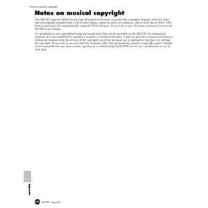 Page 292292MOTIF  Appendix
Notes on musical copyright
Appendix
Notes on musical copyright
The MOTIF supports SCMS (Serial Copy Management System) to protect the copyrights of music software. Data 
that was digitally sampled from a CD or other source cannot be saved on a memory card or SCSI disc in WAV/AIFF 
format, and cannot be transmitted by using the TWE software.  If you wish to save this data, you must save it in the 
MOTIF’s own format.
 It is prohibited to use copyrighted songs and sound data (that can be...